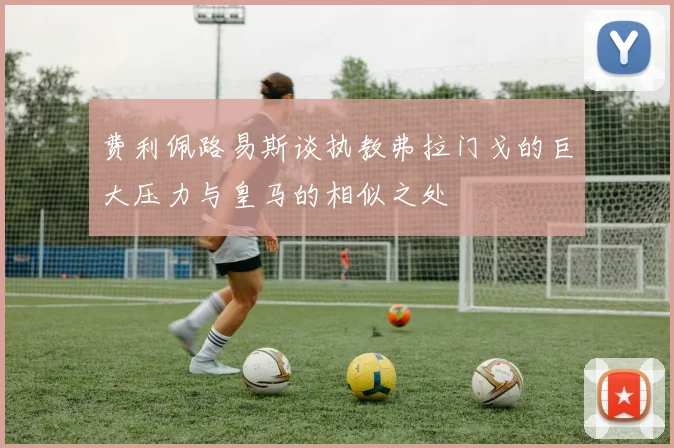 费利佩路易斯谈执教弗拉门戈的巨大压力与皇马的相似之处