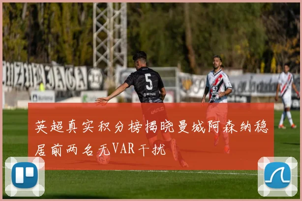 英超真实积分榜揭晓曼城阿森纳稳居前两名无VAR干扰