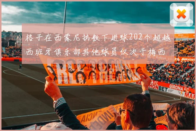 格子在西蒙尼执教下进球202个超越西班牙俱乐部其他球员仅次于梅西