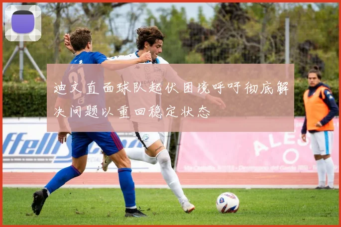 迪文直面球队起伏困境呼吁彻底解决问题以重回稳定状态