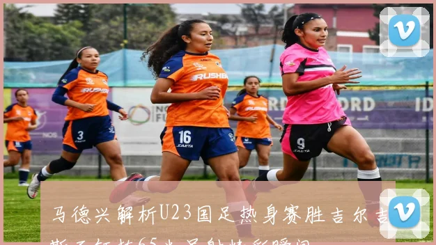 马德兴解析U23国足热身赛胜吉尔吉斯王钰栋65米吊射精彩瞬间