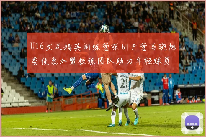 U16女足精英训练营深圳开营马晓旭娄佳惠加盟教练团队助力年轻球员成长