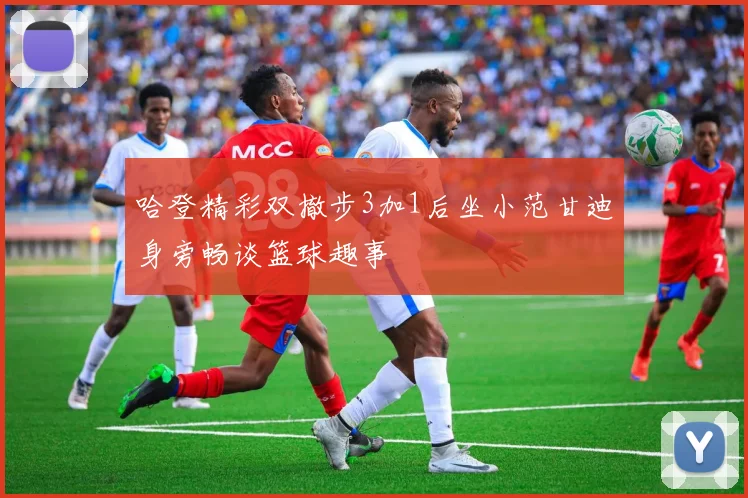 哈登精彩双撤步3加1后坐小范甘迪身旁畅谈篮球趣事