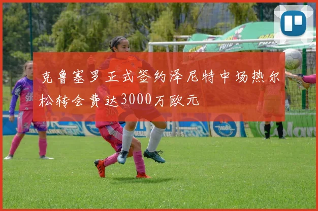 克鲁塞罗正式签约泽尼特中场热尔松转会费达3000万欧元