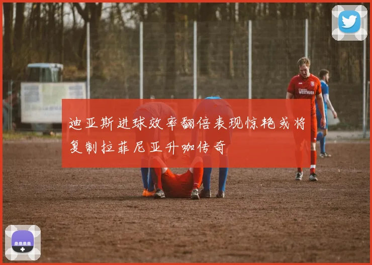 迪亚斯进球效率翻倍表现惊艳或将复制拉菲尼亚升咖传奇