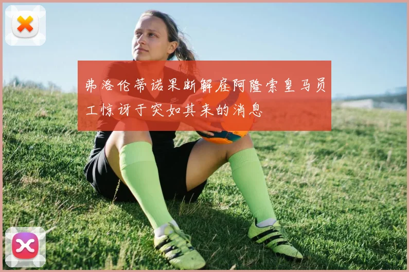 弗洛伦蒂诺果断解雇阿隆索皇马员工惊讶于突如其来的消息