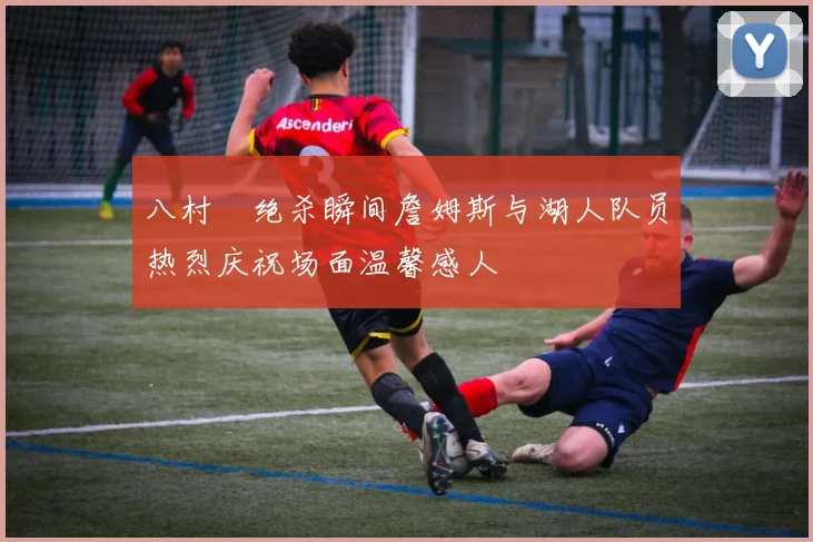 八村塁绝杀瞬间詹姆斯与湖人队员热烈庆祝场面温馨感人