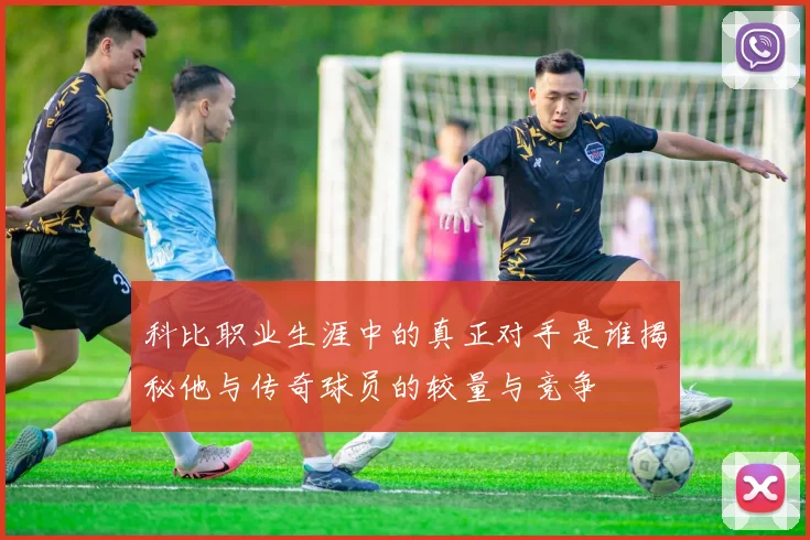 科比职业生涯中的真正对手是谁揭秘他与传奇球员的较量与竞争