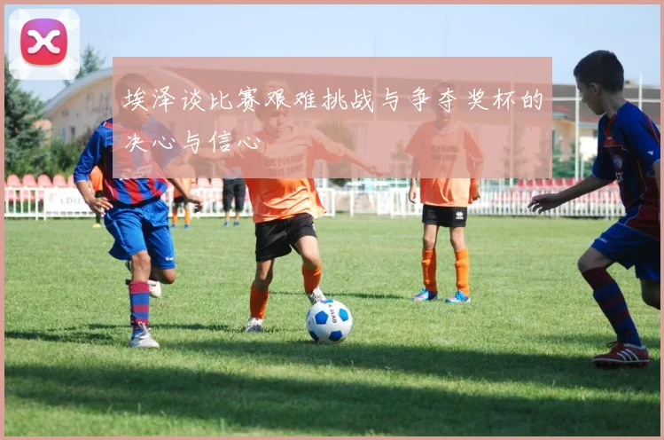 埃泽谈比赛艰难挑战与争夺奖杯的决心与信心
