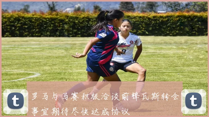 罗马与马赛积极洽谈前锋瓦斯转会事宜期待尽快达成协议