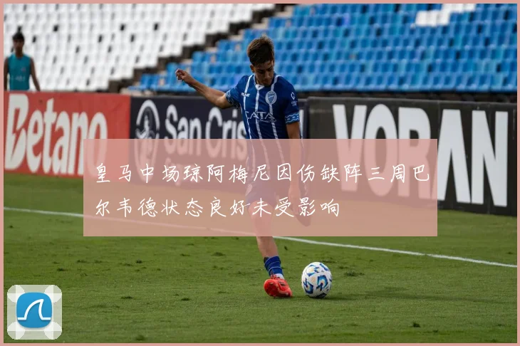 皇马中场琼阿梅尼因伤缺阵三周巴尔韦德状态良好未受影响