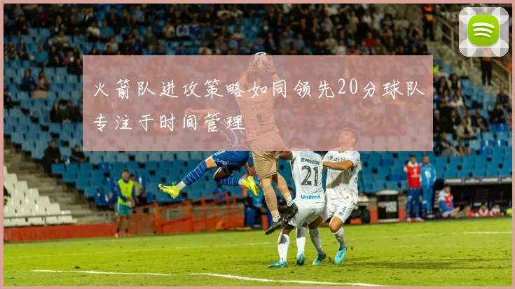 火箭队进攻策略如同领先20分球队专注于时间管理