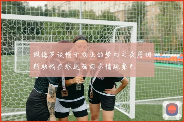 佩德罗谈帽子戏法的梦幻之夜詹姆斯助我在球迷面前尽情跳桑巴