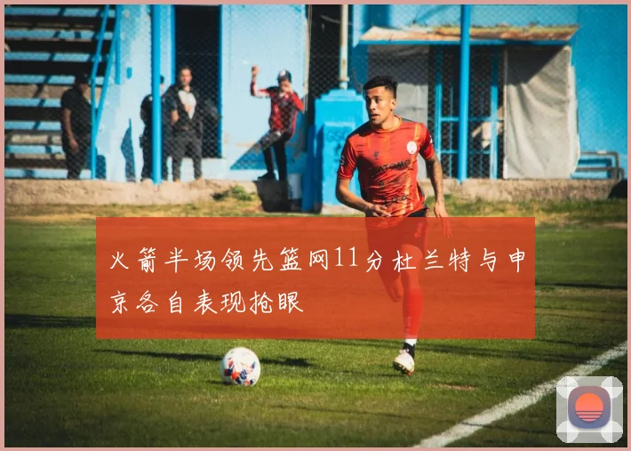 火箭半场领先篮网11分杜兰特与申京各自表现抢眼
