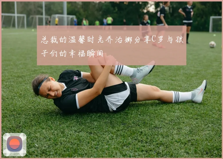 总裁的温馨时光乔治娜分享C罗与孩子们的幸福瞬间